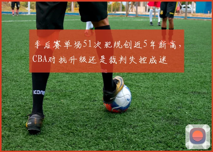 季后赛单场51次犯规创近5年新高，CBA对抗升级还是裁判失控成迷