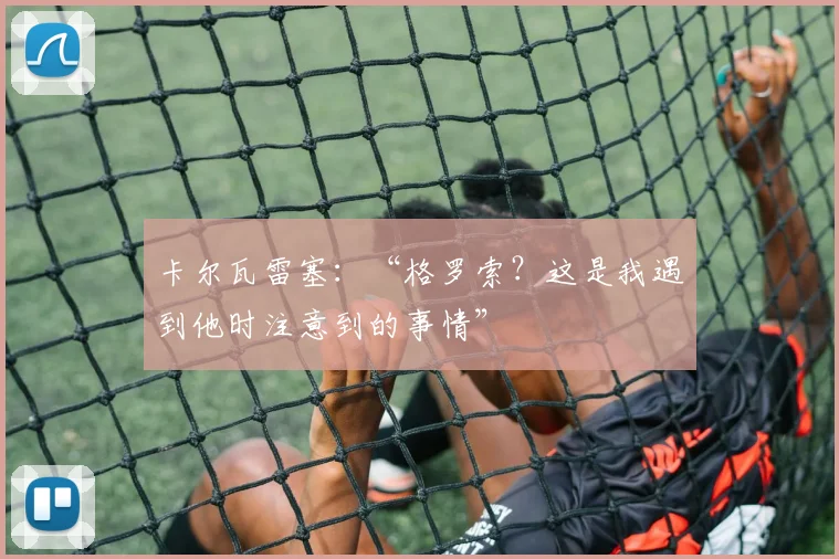卡尔瓦雷塞:“格罗索?这是我遇到他时注意到的事情”