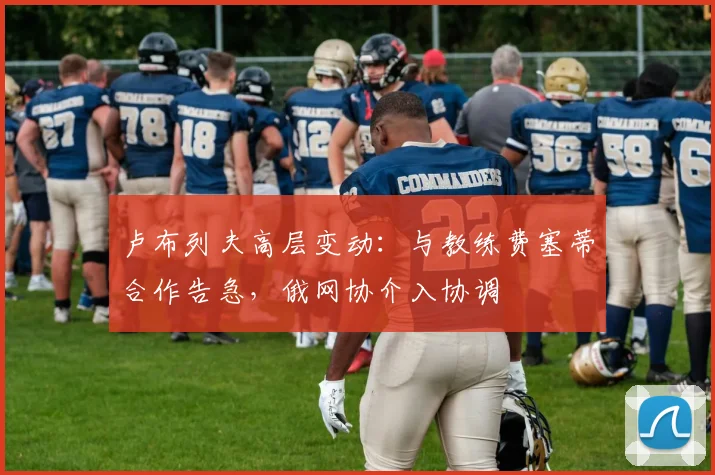 卢布列夫高层变动：与教练费塞蒂合作告急，俄网协介入协调