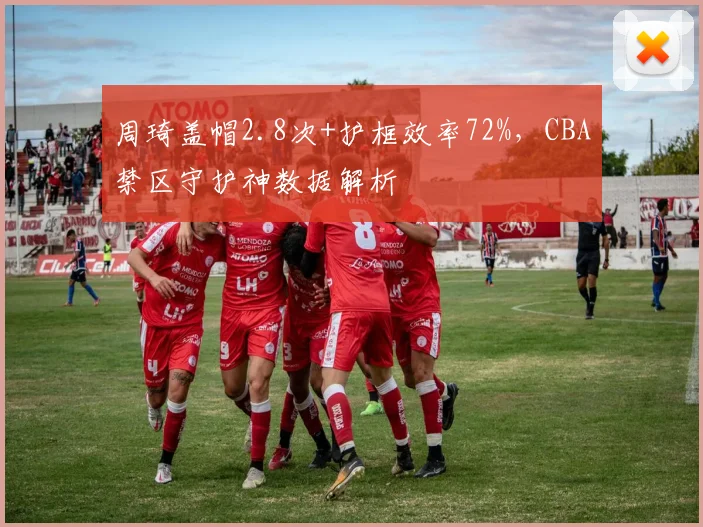 周琦盖帽2.8次+护框效率72%,CBA禁区守护神数据解析